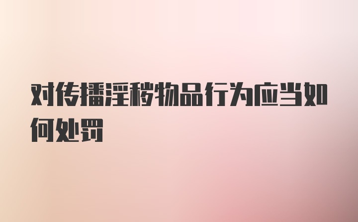 对传播淫秽物品行为应当如何处罚