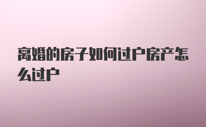 离婚的房子如何过户房产怎么过户