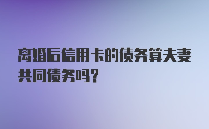 离婚后信用卡的债务算夫妻共同债务吗？