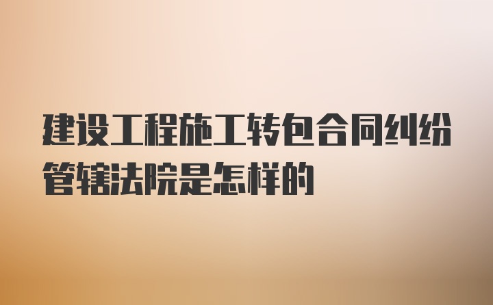 建设工程施工转包合同纠纷管辖法院是怎样的