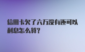 信用卡欠了六万没有还可以利息怎么算?