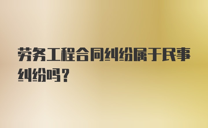 劳务工程合同纠纷属于民事纠纷吗?