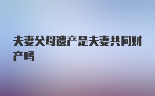 夫妻父母遗产是夫妻共同财产吗