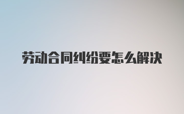 劳动合同纠纷要怎么解决