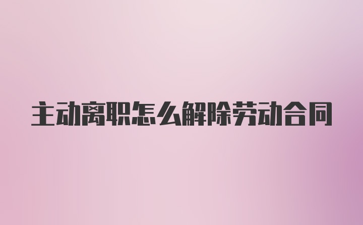 主动离职怎么解除劳动合同