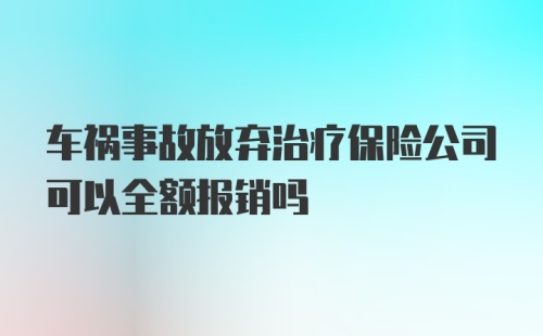 车祸事故放弃治疗保险公司可以全额报销吗