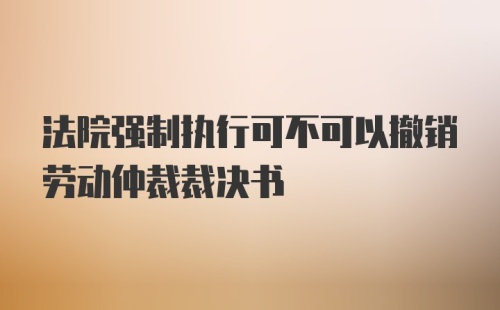 法院强制执行可不可以撤销劳动仲裁裁决书