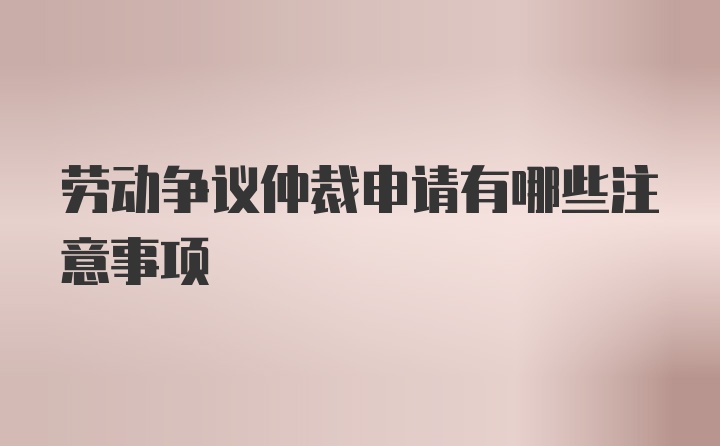 劳动争议仲裁申请有哪些注意事项