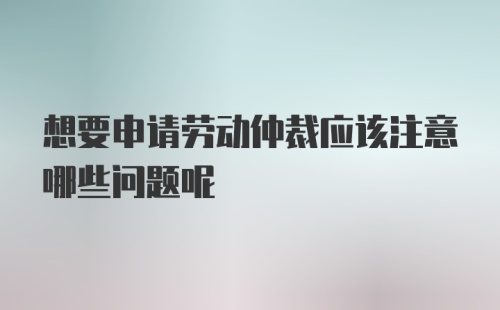 想要申请劳动仲裁应该注意哪些问题呢