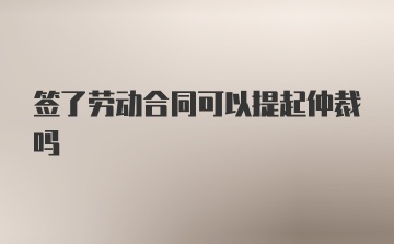 签了劳动合同可以提起仲裁吗