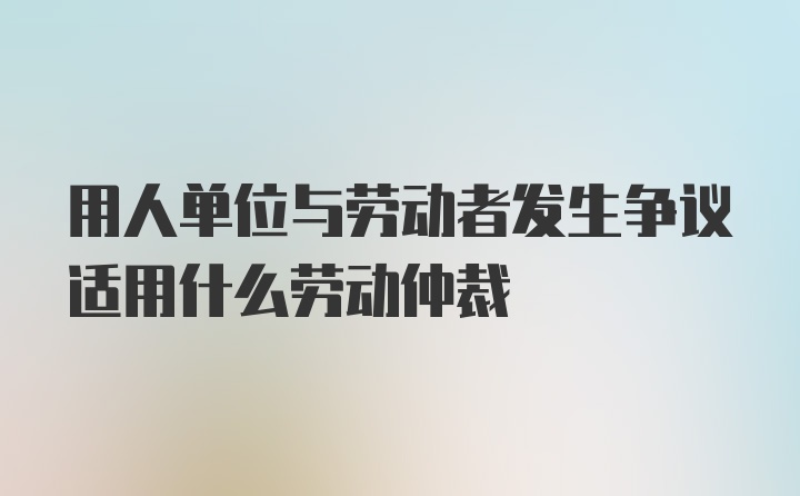 用人单位与劳动者发生争议适用什么劳动仲裁