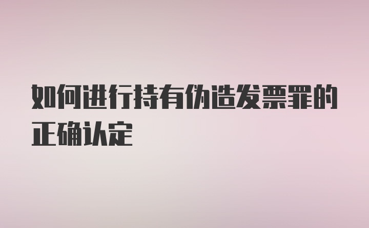 如何进行持有伪造发票罪的正确认定