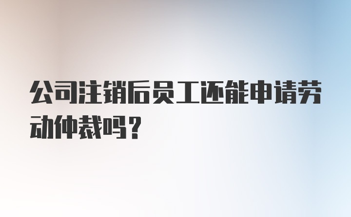 公司注销后员工还能申请劳动仲裁吗？