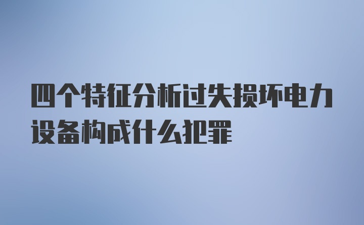 四个特征分析过失损坏电力设备构成什么犯罪