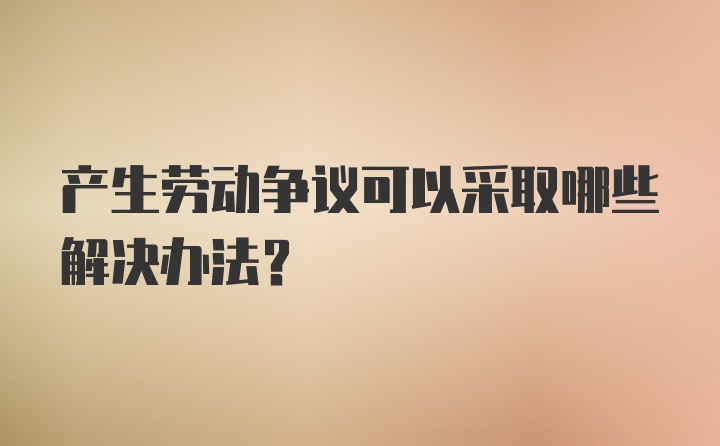 产生劳动争议可以采取哪些解决办法？