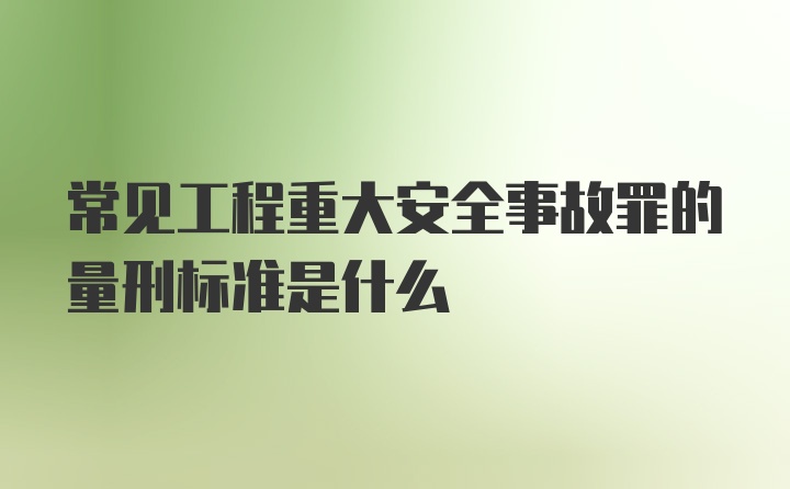 常见工程重大安全事故罪的量刑标准是什么