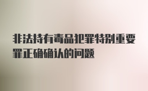 非法持有毒品犯罪特别重要罪正确确认的问题