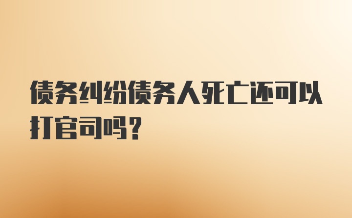 债务纠纷债务人死亡还可以打官司吗？