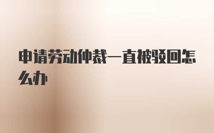 申请劳动仲裁一直被驳回怎么办