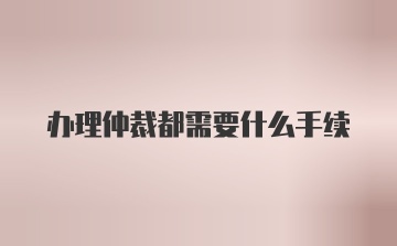 办理仲裁都需要什么手续