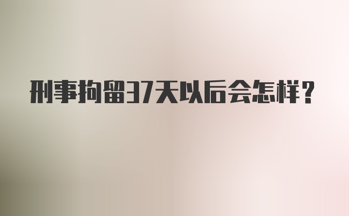 刑事拘留37天以后会怎样？