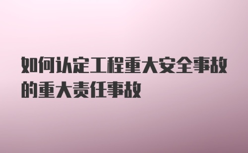 如何认定工程重大安全事故的重大责任事故