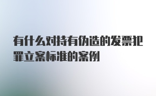 有什么对持有伪造的发票犯罪立案标准的案例