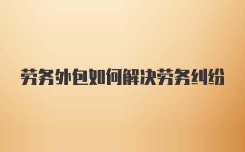 劳务外包如何解决劳务纠纷