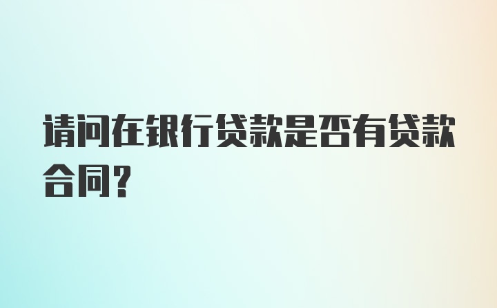 请问在银行贷款是否有贷款合同？