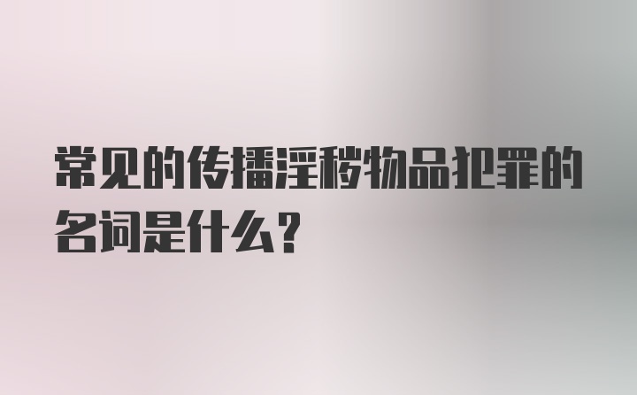 常见的传播淫秽物品犯罪的名词是什么？