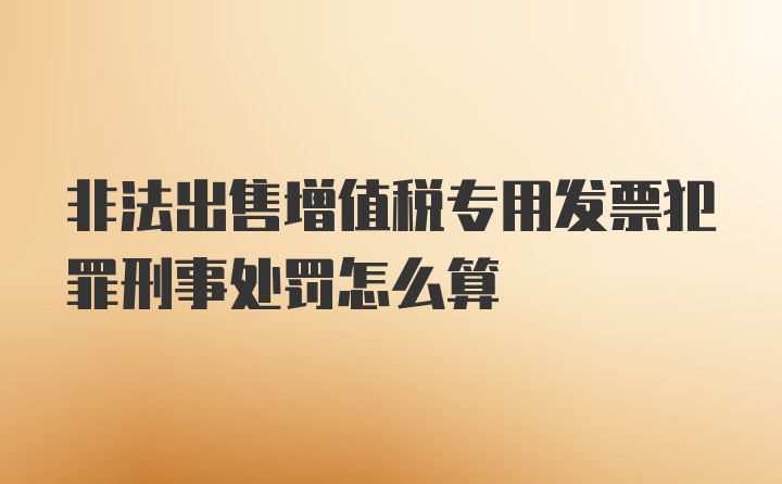 非法出售增值税专用发票犯罪刑事处罚怎么算