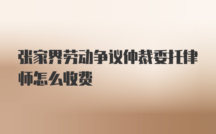 张家界劳动争议仲裁委托律师怎么收费