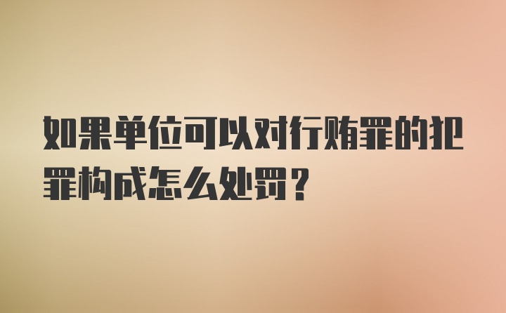 如果单位可以对行贿罪的犯罪构成怎么处罚？