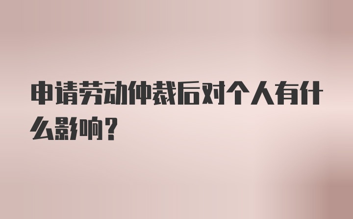 申请劳动仲裁后对个人有什么影响？