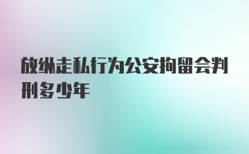 放纵走私行为公安拘留会判刑多少年