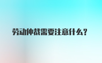 劳动仲裁需要注意什么?