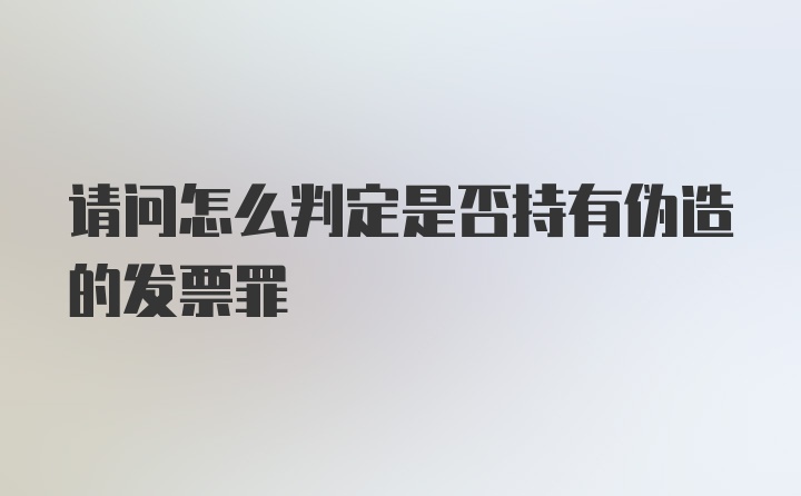 请问怎么判定是否持有伪造的发票罪