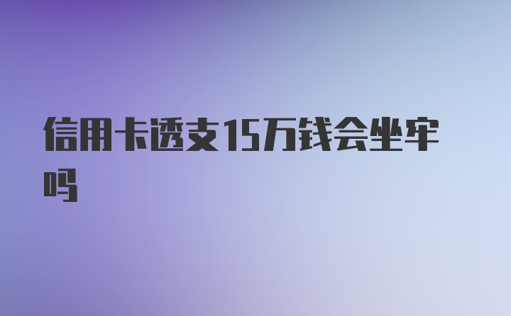 信用卡透支15万钱会坐牢吗