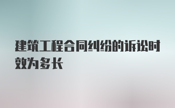 建筑工程合同纠纷的诉讼时效为多长