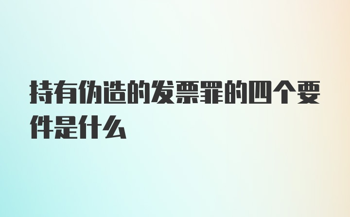 持有伪造的发票罪的四个要件是什么