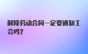 解除劳动合同一定要通知工会吗？