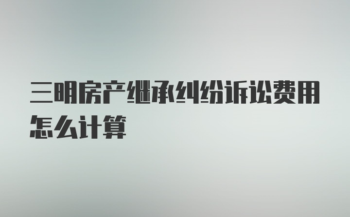 三明房产继承纠纷诉讼费用怎么计算