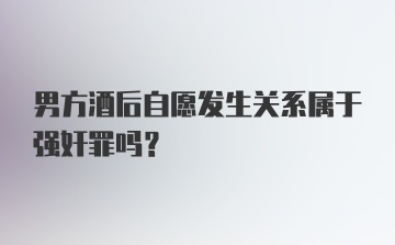 男方酒后自愿发生关系属于强奸罪吗？