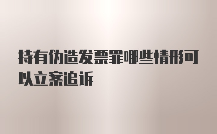 持有伪造发票罪哪些情形可以立案追诉