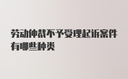 劳动仲裁不予受理起诉案件有哪些种类