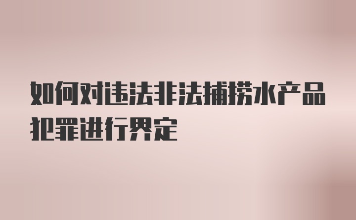 如何对违法非法捕捞水产品犯罪进行界定