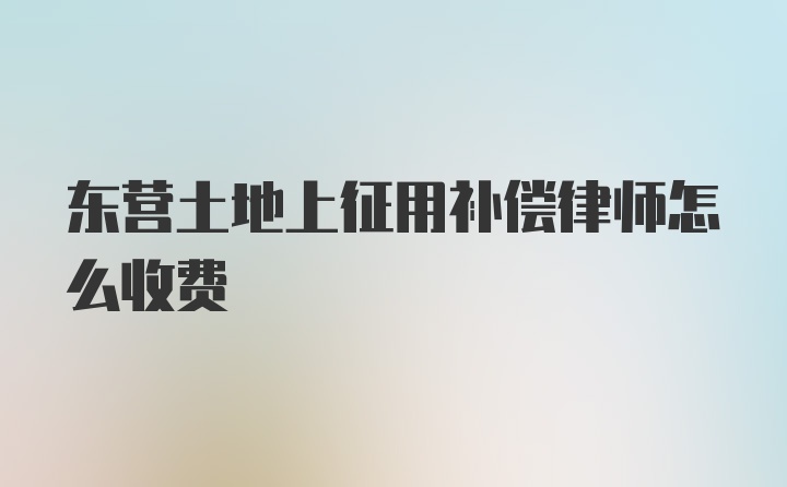 东营土地上征用补偿律师怎么收费