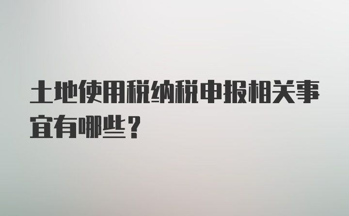 土地使用税纳税申报相关事宜有哪些？