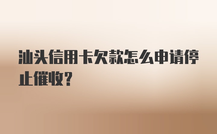 汕头信用卡欠款怎么申请停止催收？