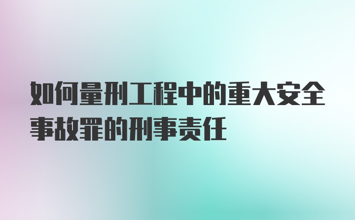 如何量刑工程中的重大安全事故罪的刑事责任